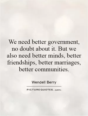 We need better government, no doubt about it. But we also need better minds, better friendships, better marriages, better communities Picture Quote #1