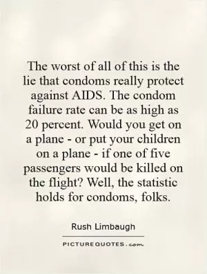 The worst of all of this is the lie that condoms really protect against AIDS. The condom failure rate can be as high as 20 percent. Would you get on a plane - or put your children on a plane - if one of five passengers would be killed on the flight? Well, the statistic holds for condoms, folks Picture Quote #1
