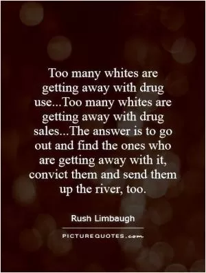 Too many whites are getting away with drug use...Too many whites are getting away with drug sales...The answer is to go out and find the ones who are getting away with it, convict them and send them up the river, too Picture Quote #1