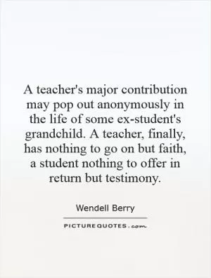 A teacher's major contribution may pop out anonymously in the life of some ex-student's grandchild. A teacher, finally, has nothing to go on but faith, a student nothing to offer in return but testimony Picture Quote #1