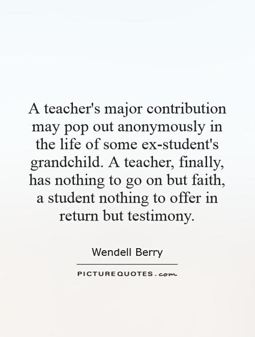 A teacher's major contribution may pop out anonymously in the life of some ex-student's grandchild. A teacher, finally, has nothing to go on but faith, a student nothing to offer in return but testimony Picture Quote #1