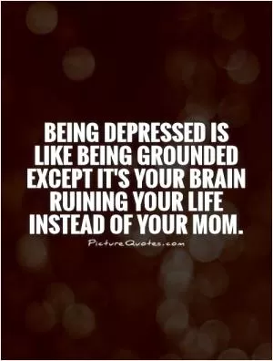 Being depressed is like being grounded except it's your brain ruining your life instead of your mom Picture Quote #1