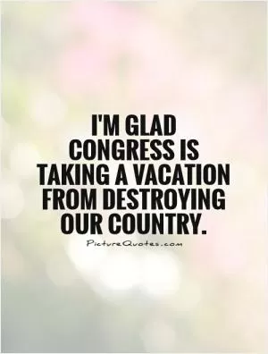 I'm glad Congress is taking a vacation from destroying our country Picture Quote #1