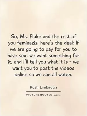 So, Ms. Fluke and the rest of you feminazis, here's the deal: If we are going to pay for you to have sex, we want something for it, and I'll tell you what it is - we want you to post the videos online so we can all watch Picture Quote #1