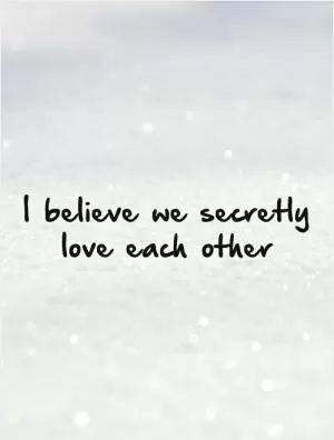 I believe we secretly love each other Picture Quote #1