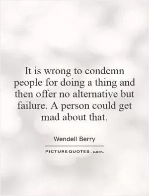 It is wrong to condemn people for doing a thing and then offer no alternative but failure. A person could get mad about that Picture Quote #1