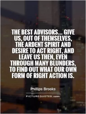 The best advisors... Give us, out of themselves, the ardent spirit and desire to act right, and leave us then, even through many blunders, to find out what our own form of right action is Picture Quote #1