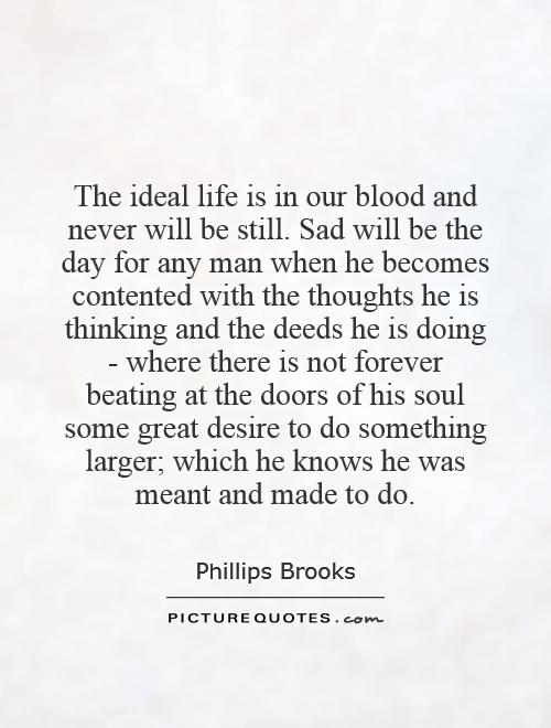 The ideal life is in our blood and never will be still. Sad will be the day for any man when he becomes contented with the thoughts he is thinking and the deeds he is doing - where there is not forever beating at the doors of his soul some great desire to do something larger; which he knows he was meant and made to do Picture Quote #1
