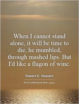 When I cannot stand alone, it will be time to die, he mumbled, through mashed lips. But I'd like a flagon of wine Picture Quote #1