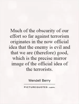 Much of the obscurity of our effort so far against terrorism originates in the now official idea that the enemy is evil and that we are (therefore) good, which is the precise mirror image of the official idea of the terrorists Picture Quote #1
