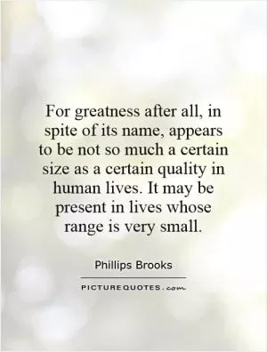 For greatness after all, in spite of its name, appears to be not so much a certain size as a certain quality in human lives. It may be present in lives whose range is very small Picture Quote #1