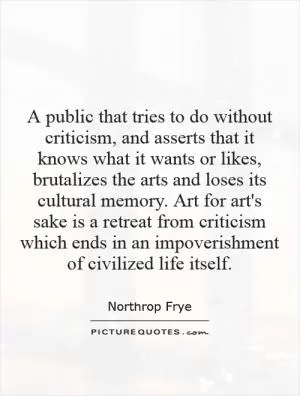A public that tries to do without criticism, and asserts that it knows what it wants or likes, brutalizes the arts and loses its cultural memory. Art for art's sake is a retreat from criticism which ends in an impoverishment of civilized life itself Picture Quote #1