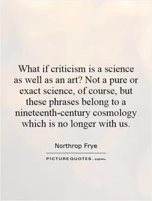 What if criticism is a science as well as an art? Not a pure or exact science, of course, but these phrases belong to a nineteenth-century cosmology which is no longer with us Picture Quote #1