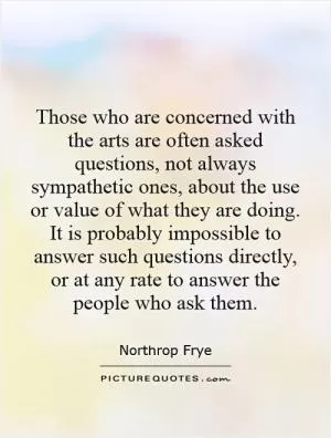 Those who are concerned with the arts are often asked questions, not always sympathetic ones, about the use or value of what they are doing. It is probably impossible to answer such questions directly, or at any rate to answer the people who ask them Picture Quote #1