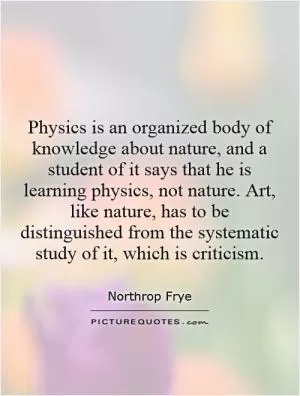 Physics is an organized body of knowledge about nature, and a student of it says that he is learning physics, not nature. Art, like nature, has to be distinguished from the systematic study of it, which is criticism Picture Quote #1