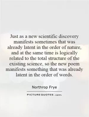 Just as a new scientific discovery manifests sometimes that was already latent in the order of nature, and at the same time is logically related to the total structure of the existing science, so the new poem manifests something that was already latent in the order of words Picture Quote #1