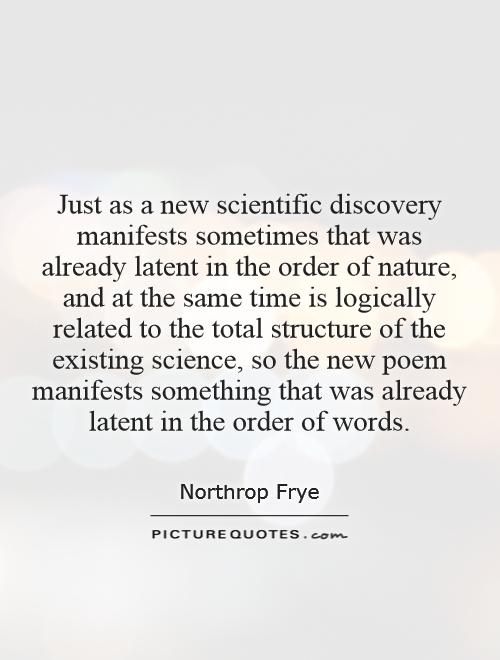 Just as a new scientific discovery manifests sometimes that was already latent in the order of nature, and at the same time is logically related to the total structure of the existing science, so the new poem manifests something that was already latent in the order of words Picture Quote #1