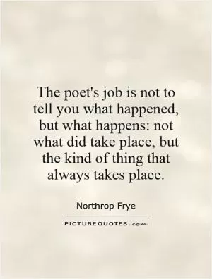 The poet's job is not to tell you what happened, but what happens: not what did take place, but the kind of thing that always takes place Picture Quote #1