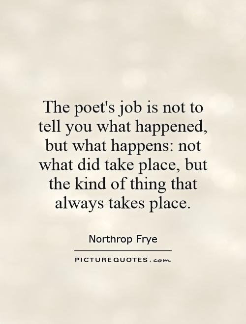 The poet's job is not to tell you what happened, but what happens: not what did take place, but the kind of thing that always takes place Picture Quote #1