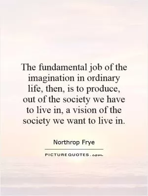 The fundamental job of the imagination in ordinary life, then, is to produce, out of the society we have to live in, a vision of the society we want to live in Picture Quote #1