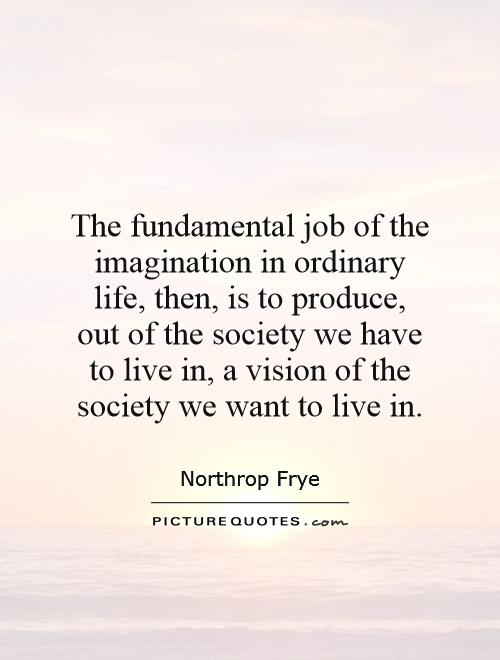 The fundamental job of the imagination in ordinary life, then, is to produce, out of the society we have to live in, a vision of the society we want to live in Picture Quote #1