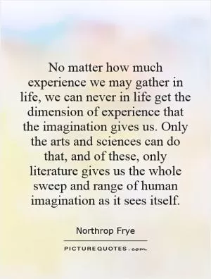 No matter how much experience we may gather in life, we can never in life get the dimension of experience that the imagination gives us. Only the arts and sciences can do that, and of these, only literature gives us the whole sweep and range of human imagination as it sees itself Picture Quote #1