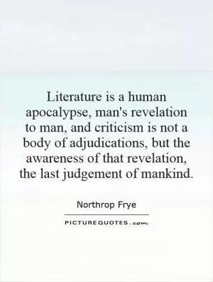 Literature is a human apocalypse, man's revelation to man, and criticism is not a body of adjudications, but the awareness of that revelation, the last judgement of mankind Picture Quote #1