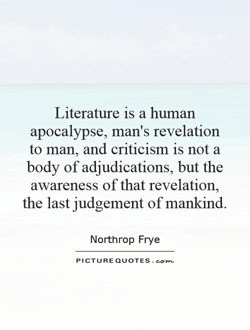 Literature is a human apocalypse, man's revelation to man, and criticism is not a body of adjudications, but the awareness of that revelation, the last judgement of mankind Picture Quote #1