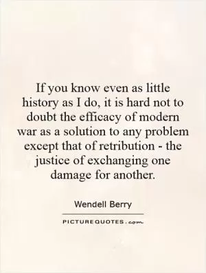 If you know even as little history as I do, it is hard not to doubt the efficacy of modern war as a solution to any problem except that of retribution - the justice of exchanging one damage for another Picture Quote #1