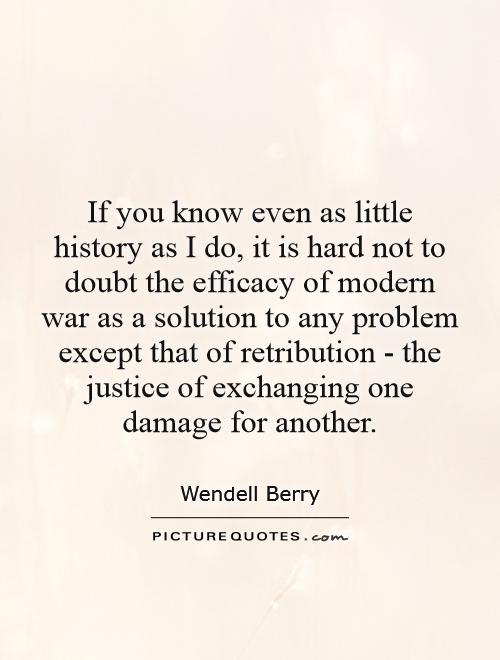 If you know even as little history as I do, it is hard not to doubt the efficacy of modern war as a solution to any problem except that of retribution - the justice of exchanging one damage for another Picture Quote #1