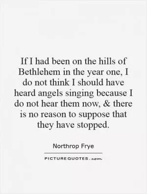 If I had been on the hills of Bethlehem in the year one, I do not think I should have heard angels singing because I do not hear them now, and there is no reason to suppose that they have stopped Picture Quote #1