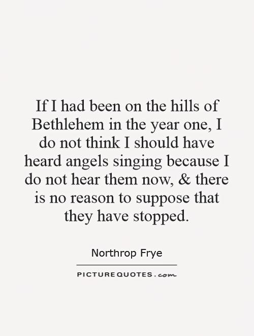 If I had been on the hills of Bethlehem in the year one, I do not think I should have heard angels singing because I do not hear them now, and there is no reason to suppose that they have stopped Picture Quote #1