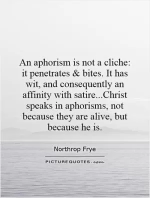 An aphorism is not a cliche: it penetrates and bites. It has wit, and consequently an affinity with satire...Christ speaks in aphorisms, not because they are alive, but because he is Picture Quote #1