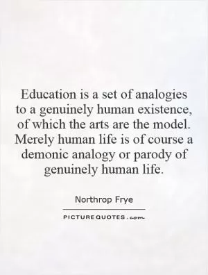 Education is a set of analogies to a genuinely human existence, of which the arts are the model. Merely human life is of course a demonic analogy or parody of genuinely human life Picture Quote #1