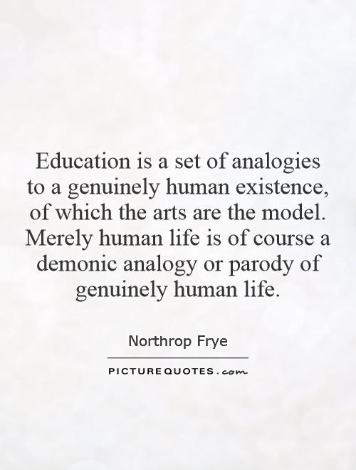 Education is a set of analogies to a genuinely human existence, of which the arts are the model. Merely human life is of course a demonic analogy or parody of genuinely human life Picture Quote #1