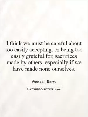 I think we must be careful about too easily accepting, or being too easily grateful for, sacrifices made by others, especially if we have made none ourselves Picture Quote #1