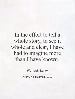 In the effort to tell a whole story, to see it whole and clear, I have had to imagine more than I have known Picture Quote #1