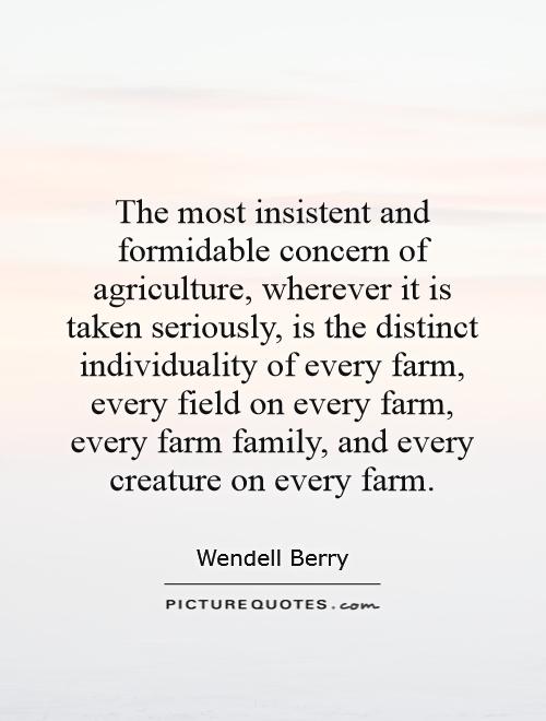 The most insistent and formidable concern of agriculture, wherever it is taken seriously, is the distinct individuality of every farm, every field on every farm, every farm family, and every creature on every farm Picture Quote #1