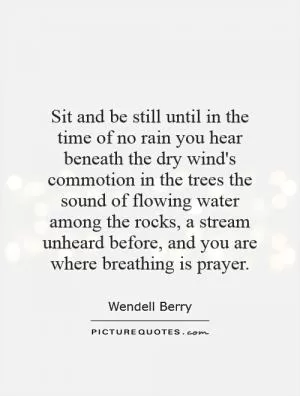Sit and be still until in the time of no rain you hear beneath the dry wind's commotion in the trees the sound of flowing water among the rocks, a stream unheard before, and you are where breathing is prayer Picture Quote #1
