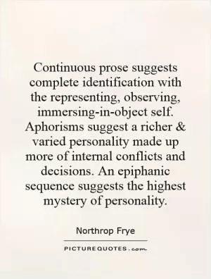Continuous prose suggests complete identification with the representing, observing, immersing-in-object self. Aphorisms suggest a richer and varied personality made up more of internal conflicts and decisions. An epiphanic sequence suggests the highest mystery of personality Picture Quote #1