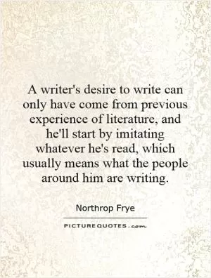 A writer's desire to write can only have come from previous experience of literature, and he'll start by imitating whatever he's read, which usually means what the people around him are writing Picture Quote #1