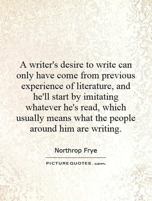 A writer's desire to write can only have come from previous experience of literature, and he'll start by imitating whatever he's read, which usually means what the people around him are writing Picture Quote #1