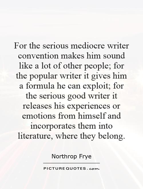 For the serious mediocre writer convention makes him sound like a lot of other people; for the popular writer it gives him a formula he can exploit; for the serious good writer it releases his experiences or emotions from himself and incorporates them into literature, where they belong Picture Quote #1