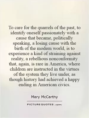 To care for the quarrels of the past, to identify oneself passionately with a cause that became, politically speaking, a losing cause with the birth of the modern world, is to experience a kind of straining against reality, a rebellious nonconformity that, again, is rare in America, where children are instructed in the virtues of the system they live under, as though history had achieved a happy ending in American civics Picture Quote #1