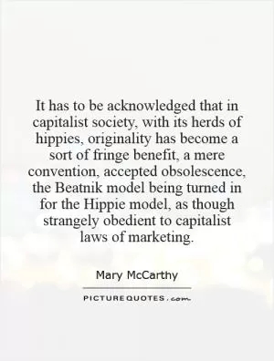 It has to be acknowledged that in capitalist society, with its herds of hippies, originality has become a sort of fringe benefit, a mere convention, accepted obsolescence, the Beatnik model being turned in for the Hippie model, as though strangely obedient to capitalist laws of marketing Picture Quote #1