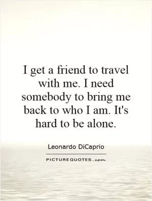 I get a friend to travel with me. I need somebody to bring me back to who I am. It's hard to be alone Picture Quote #1
