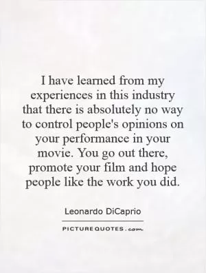 I have learned from my experiences in this industry that there is absolutely no way to control people's opinions on your performance in your movie. You go out there, promote your film and hope people like the work you did Picture Quote #1