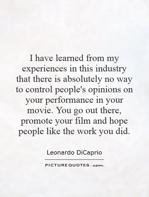 I have learned from my experiences in this industry that there is absolutely no way to control people's opinions on your performance in your movie. You go out there, promote your film and hope people like the work you did Picture Quote #1