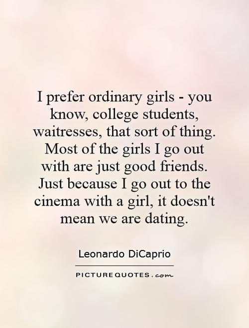 I prefer ordinary girls - you know, college students, waitresses, that sort of thing. Most of the girls I go out with are just good friends. Just because I go out to the cinema with a girl, it doesn't mean we are dating Picture Quote #1