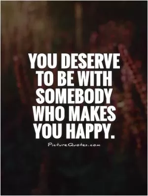 You deserve to be with somebody who makes you happy Picture Quote #1